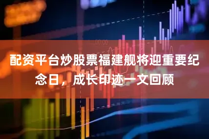 配资平台炒股票福建舰将迎重要纪念日，成长印迹一文回顾