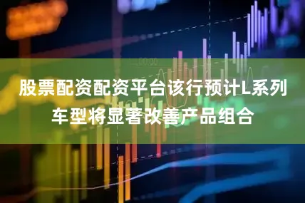 股票配资配资平台该行预计L系列车型将显著改善产品组合