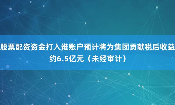 股票配资资金打入谁账户预计将为集团贡献税后收益约6.5亿元（未经审计）