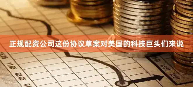 正规配资公司这份协议草案对美国的科技巨头们来说