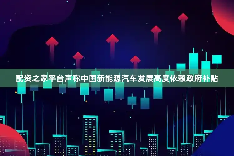配资之家平台声称中国新能源汽车发展高度依赖政府补贴