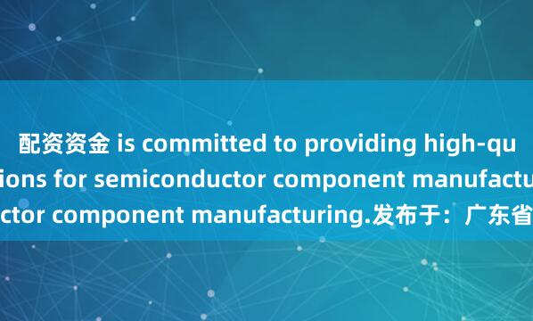 配资资金 is committed to providing high-quality material solutions for semiconductor component manufacturing.发布于：广东省