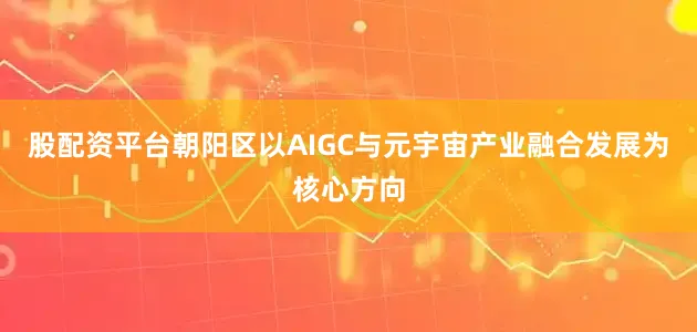 股配资平台朝阳区以AIGC与元宇宙产业融合发展为核心方向