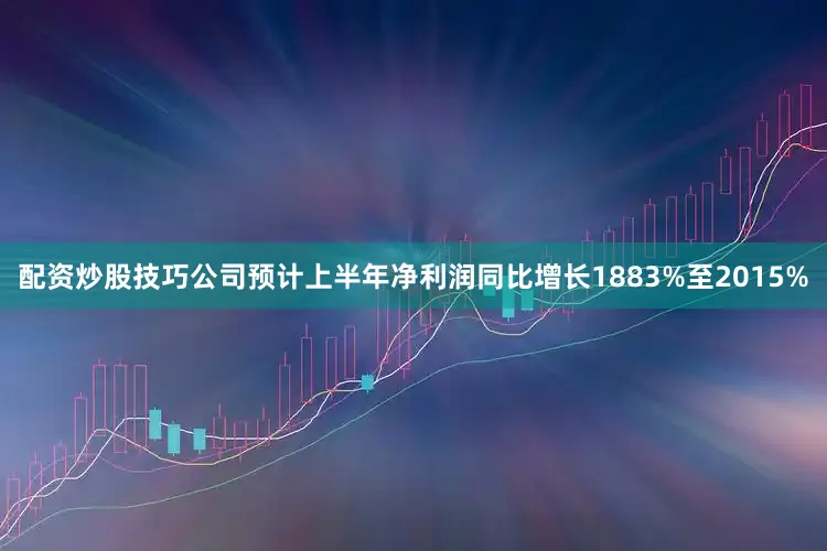 配资炒股技巧公司预计上半年净利润同比增长1883%至2015%