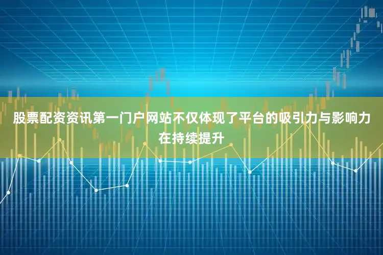 股票配资资讯第一门户网站不仅体现了平台的吸引力与影响力在持续提升