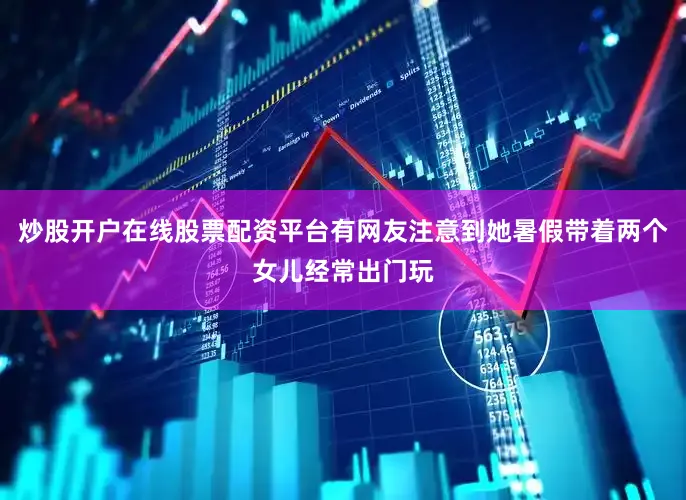 炒股开户在线股票配资平台有网友注意到她暑假带着两个女儿经常出门玩